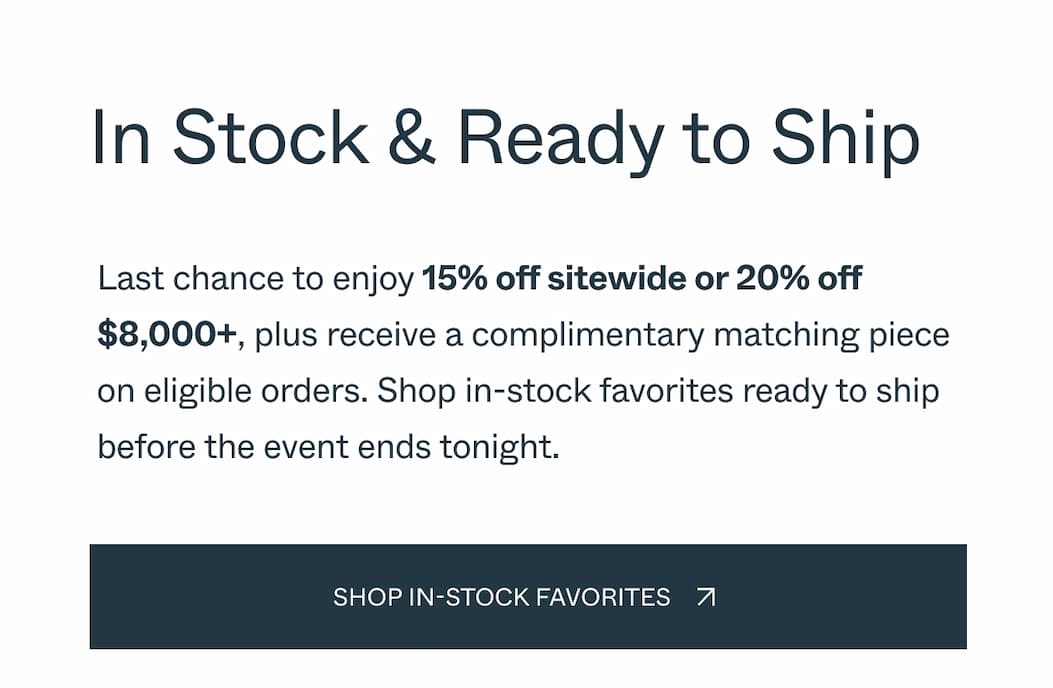 In Stock & Ready to Ship Last chance to enjoy 15% off sitewide or 20% off $8,000+, plus receive a complimentary matching piece on eligible orders. Shop in-stock favorites ready to ship before the event ends tonight.  CTA: Shop in-stock favorites