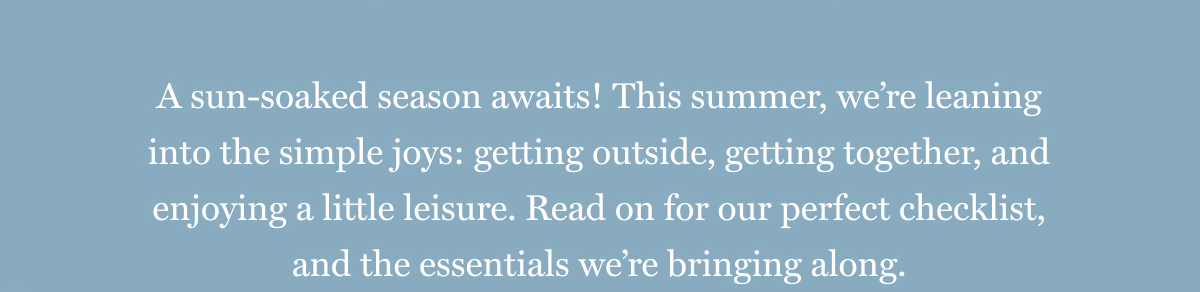 A sun-soaked season awaits! This summer, we’re leaning into the simple joys: getting outside, getting together, and enjoying a little leisure. Read on for our perfect checklist, and the essentials we’re bringing along.
