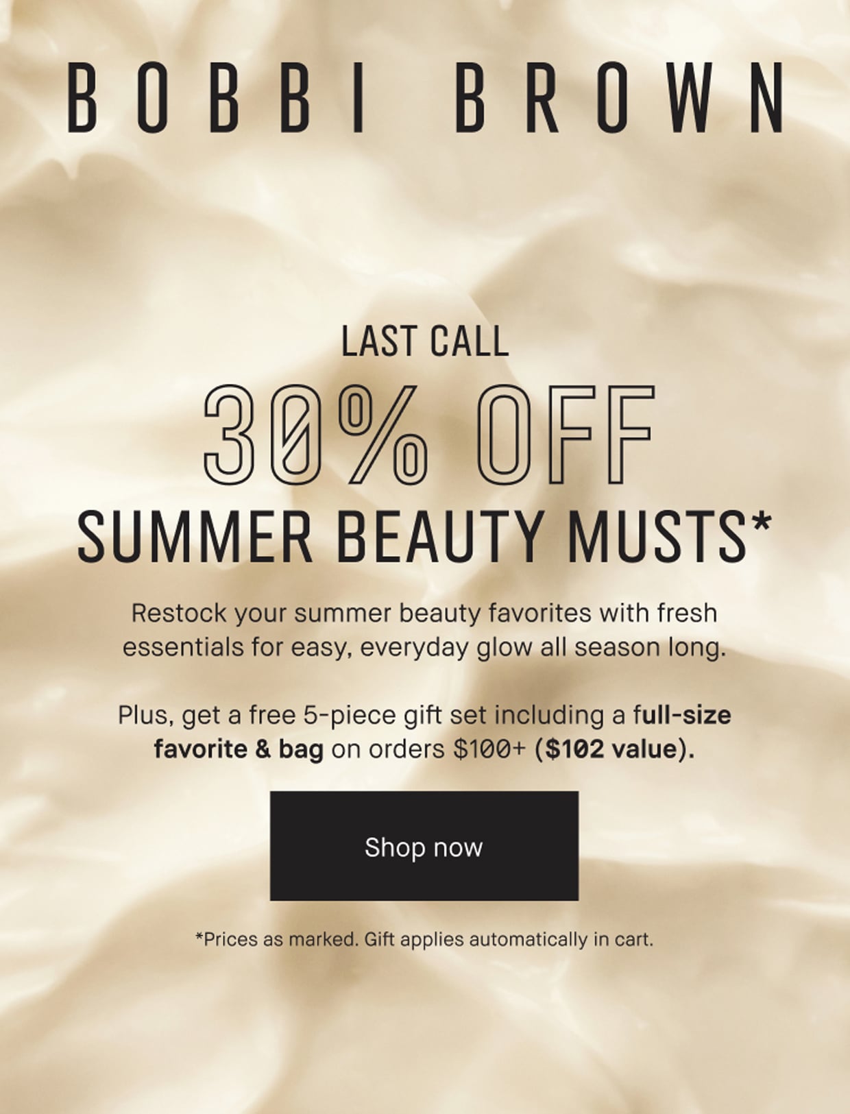 BOBBI BROWN | LAST CALL | 30% OFF | SUMMER BEAUTY MUSTS* | Restock your summer beauty favorites with fresh essentials for easy, everyday glow all season long. | Plus, get a free 5-piece gift set including a full-size favorite & bag on orders $100+ ($102 value). | Shop now | *Prices as marked. Gift applies automatically in cart.