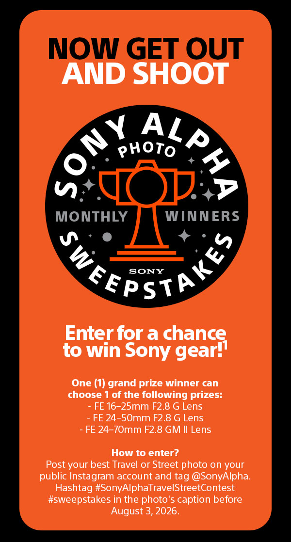 Now Get Out And Shoot | Sony Alpha Photo Sweepstakes Monthly Winners Sony | Enter for a chance to win Sony gear!1 One (1) grand prize winner can choose 1 of the following prizes: - FE 16-25mm F2.8 G Lens, FE 24-50mm F2.8 G Lens, FE 24-70mm F2.8 GM II Lens - How to enter? Post your best Travel or Street photo on your public Instagram account and tag @SonyAlpha. Hashtag #SonyAlphaTravelStreetContest #sweepstakes in the photo's caption before August 3, 2026.