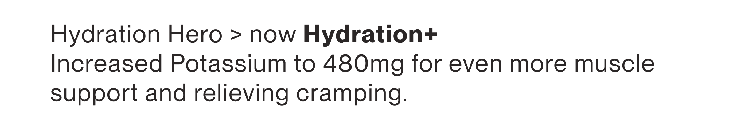 Hydration Hero > now Hydration+ Increased Potassium to 480mg for even more muscle support and relieving cramping.