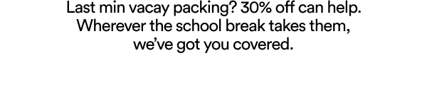 Last min vacay packing? 30% off can help. Wherever the school break takes them, we’ve got you covered.