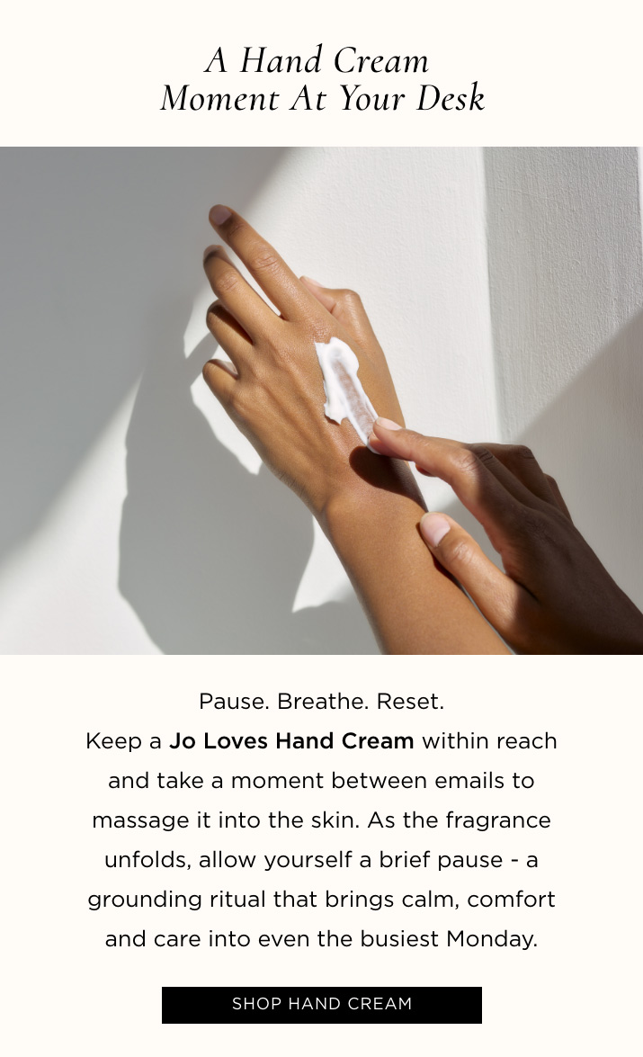 A Hand Cream Moment at Your Desk Pause. Breathe. Reset. Keep a Jo Loves Hand Cream within reach and take a moment between emails to massage it into the skin. As the fragrance unfolds, allow yourself a brief pause - a grounding ritual that brings calm, comfort and care into even the busiest Monday. SHOP HAND CREAM