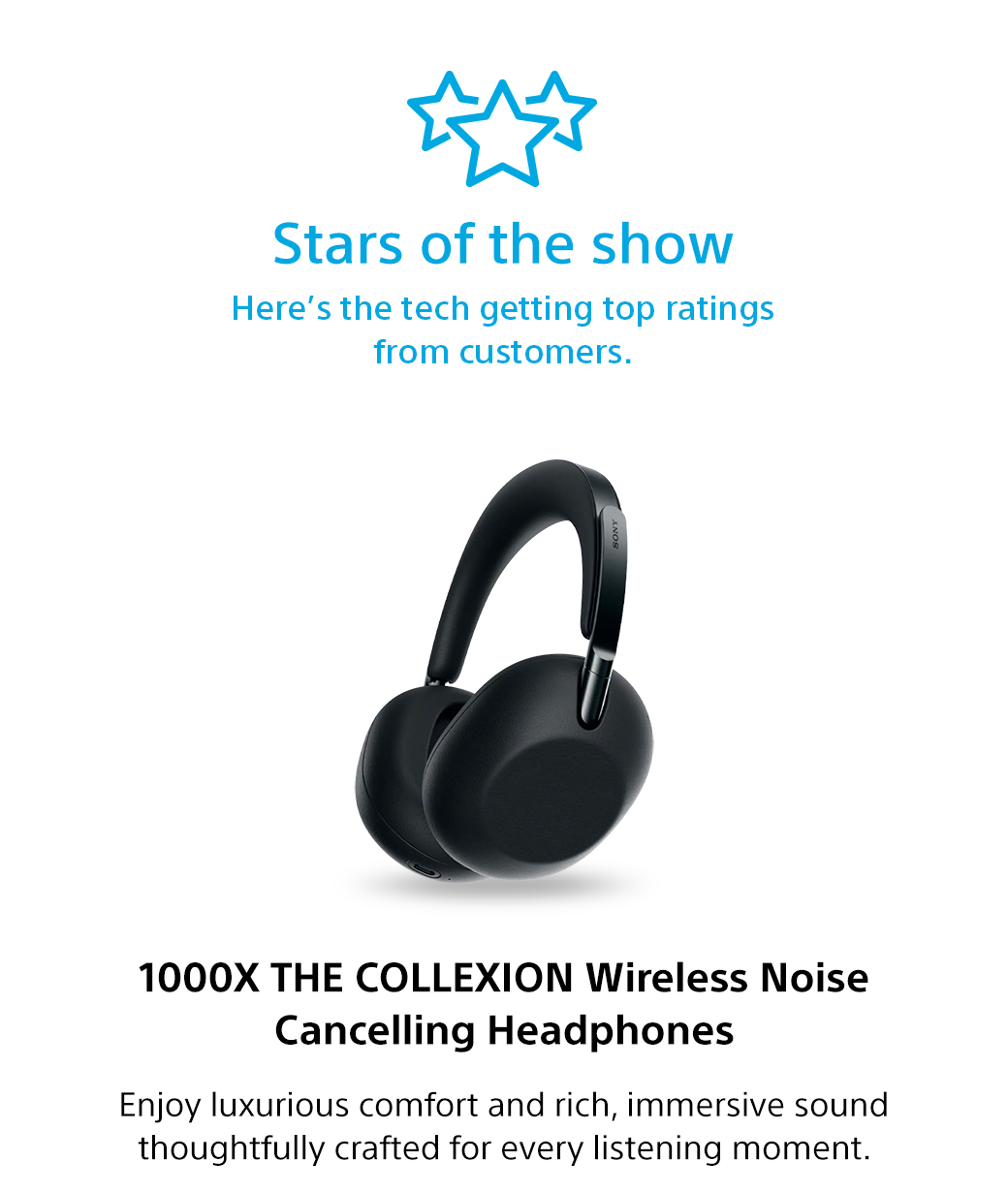 Stars of the show | Here's the tech getting top ratings from customers. 1000X THE Collexion Wireless Noise Cancelling Headphones | Enjoy luxurious comfort and rich, immersive sound thoughtfully creafted for every listening moment.
