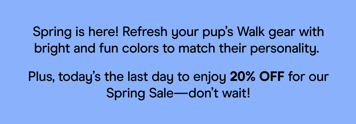 Spring is here! Refresh your pup’s Walk gear with bright and fun colors to match their personality.  Plus, today’s the last day to enjoy 20% OFF for our Spring Sale—don’t wait!