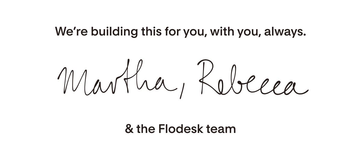 We're building this for you, with you, always. Martha, Rebecca and the Flodesk team.