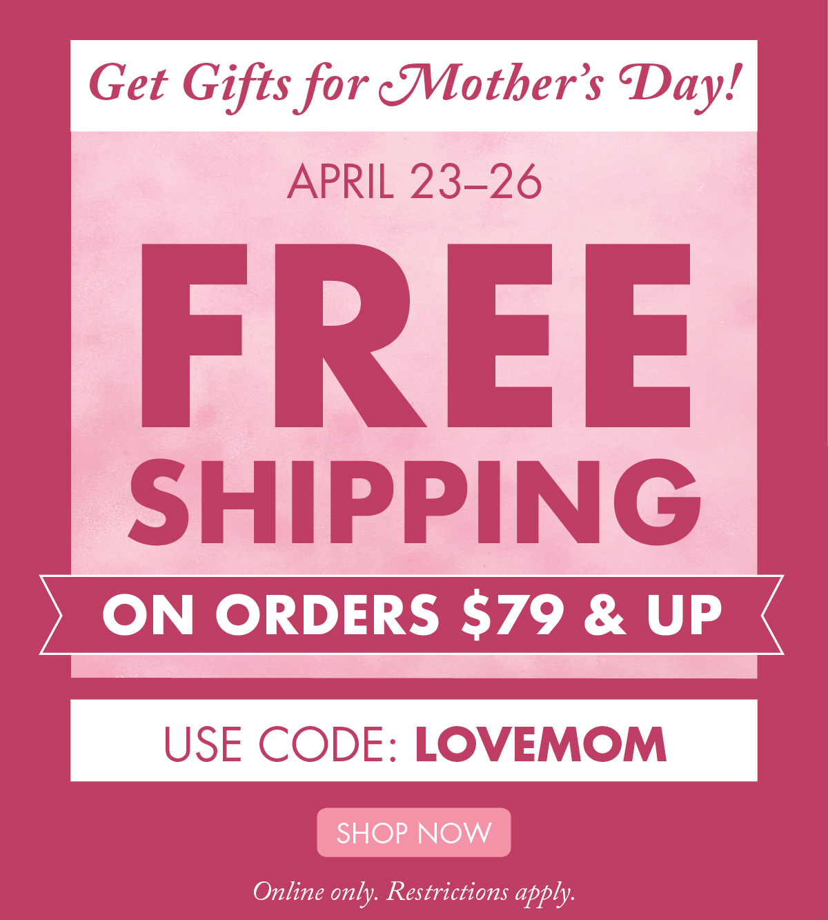 Get Gifts for Mother’s Day! April 23–26 - Free Shipping on Orders $79 & Up Online only. Restrictions apply. 