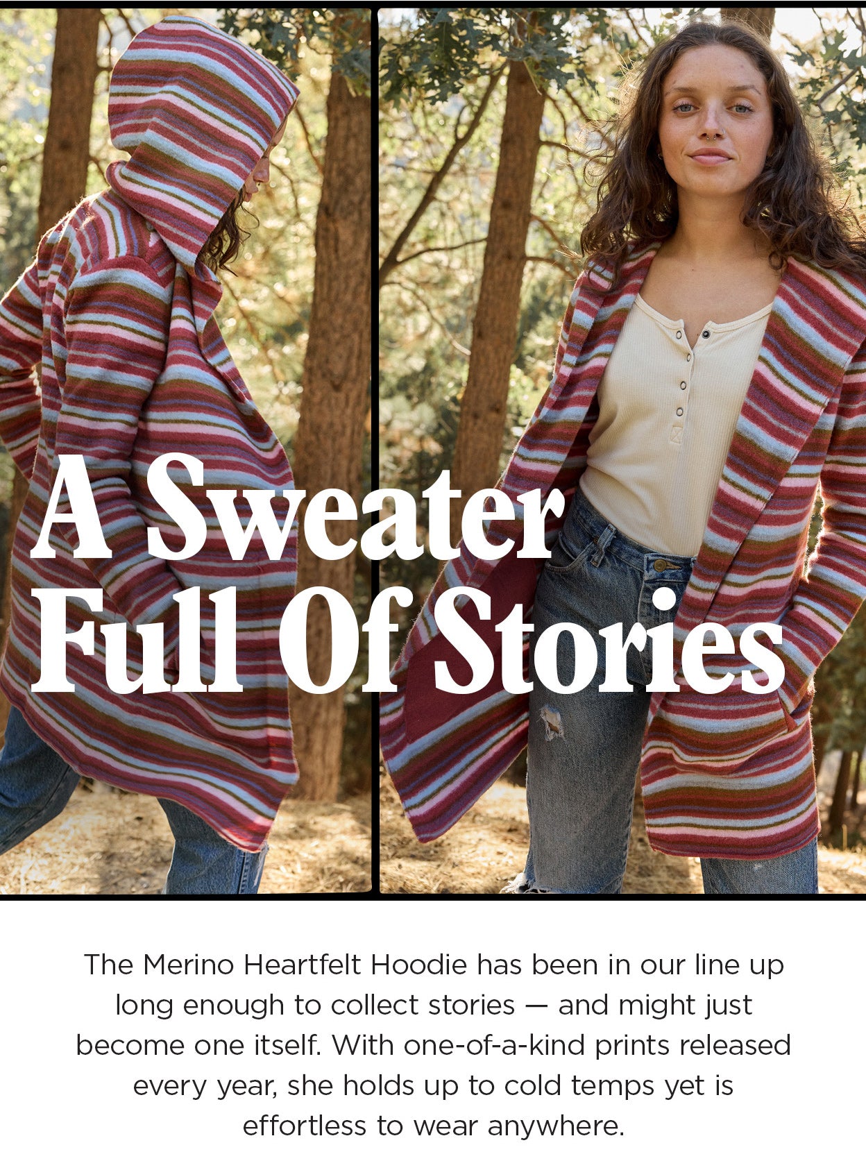 A Sweater Full Of Stories. The Merino Heartfelt Hoodie has been in our line up long enough to collect stories — and might just become one itself. With one-of-a-kind prints released every year, she holds up to cold temps yet is effortless to wear anywhere.