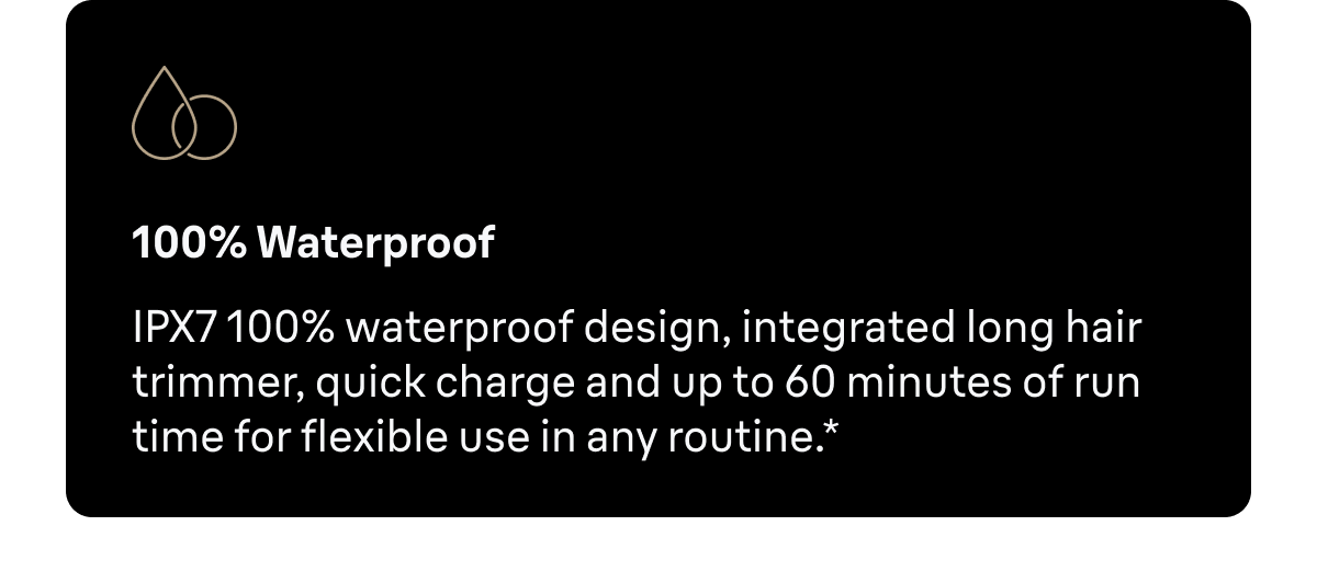 100% Waterproof* - IPX7 100% waterproof design, integrated long hair trimmer, quick charge and up to 60 minutes of run time for flexible use in any routine.*