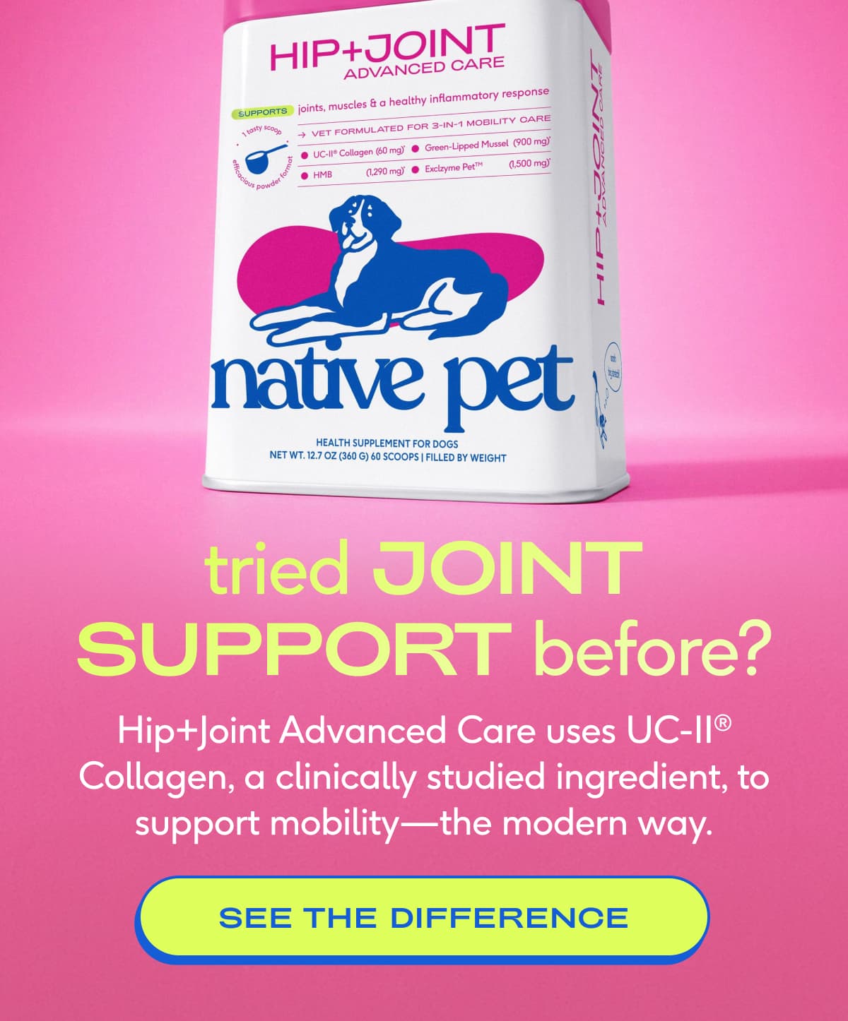 tried JOINT SUPPORT before? You've never tried one like this. Hip+Joint Advanced Care uses UC-II®️ Collagen, a clinically studied ingredient that takes a more modern approach to mobility care unlike most legacy joint supplements.  SEE THE DIFFERENCE