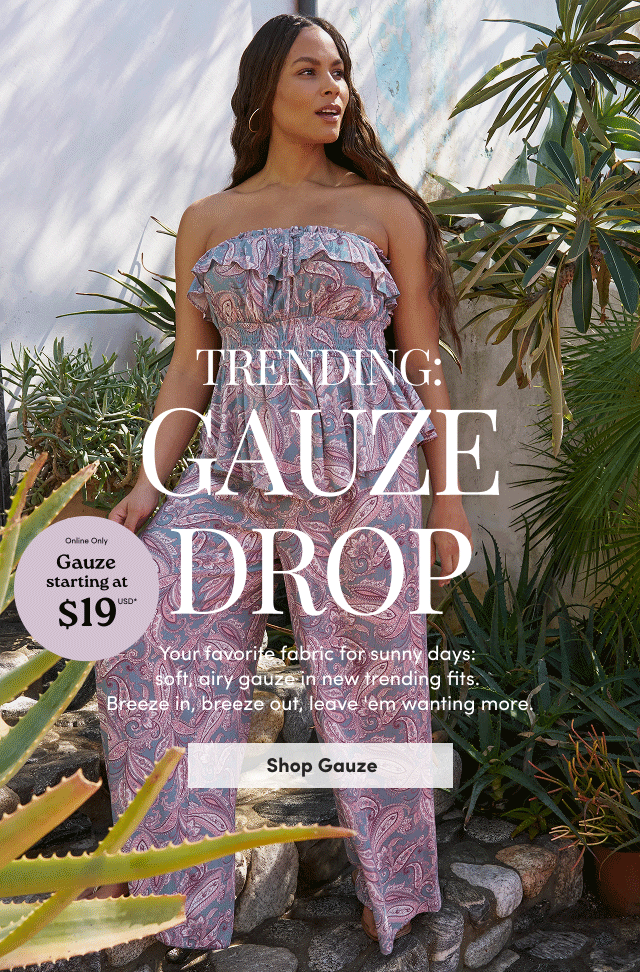 Trending: Gauze Drop | Online Only | Gauze starting at $19USD* | Your favorite fabric for sunny days:  soft, airy gauze in new trending fits.  Breeze in, breeze out, leave 'em wanting more. | Shop Gauze >