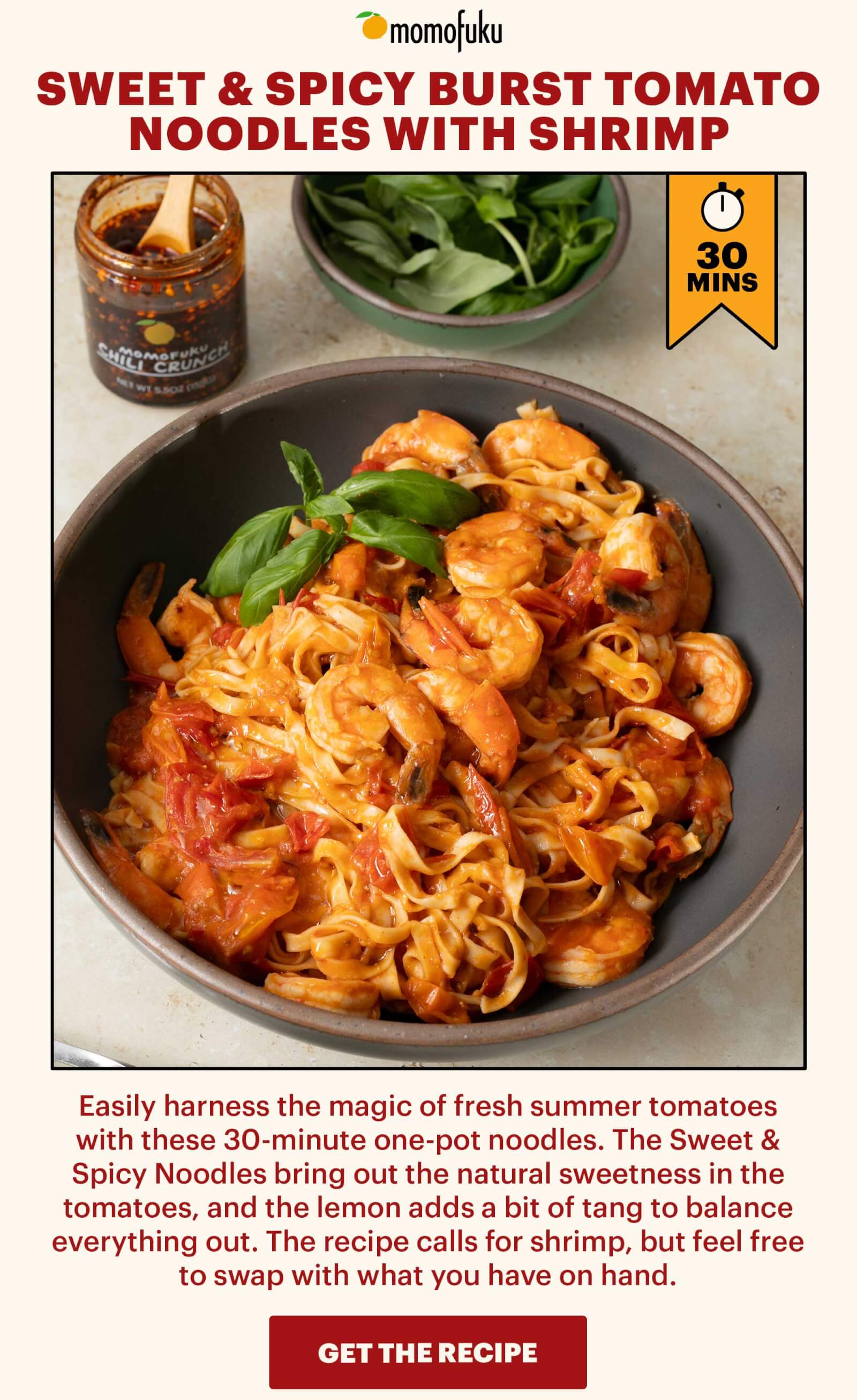 Header: Sweet & Spicy Burst Tomato Noodles with Shrimp  Sub-header: Easily harness the magic of fresh summer tomatoes with these 30-minute one-pot noodles. The Sweet & Spicy Noodles bring out the natural sweetness in the tomatoes, and the lemon adds a bit of tang to balance everything out. The recipe calls for shrimp, but feel free to swap with what you have on hand.   CTA: GET THE RECIPE 