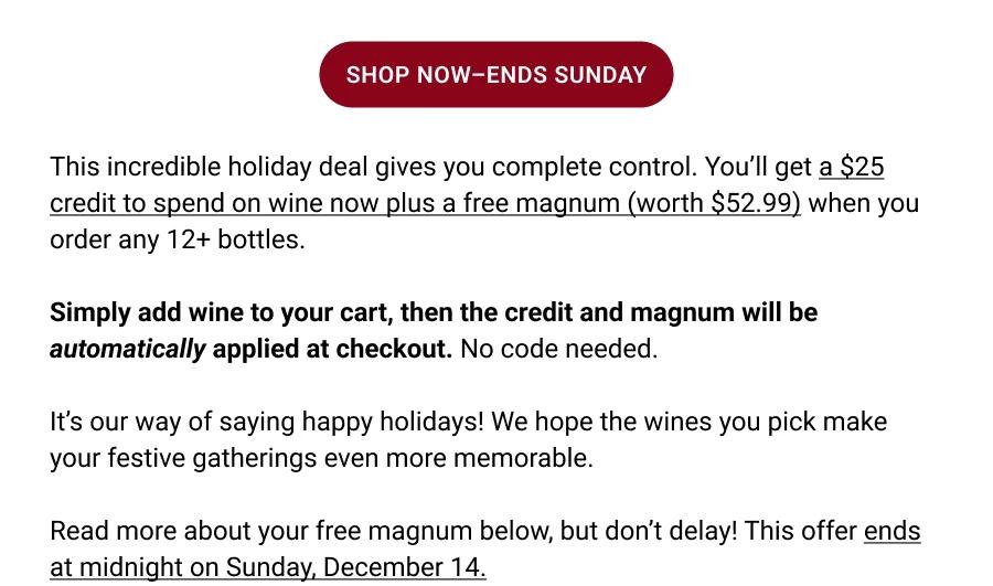 SHOP NOW-ENDS SUNDAY
This incredible holiday deal gives you complete control. You'll get a $25 credit to spend on wine now plus a free magnum (worth $52.99) when you order any 12+ bottles.
Simply add wine to your cart, then the credit and magnum will be automatically applied at checkout. No code needed.
It's our way of saying happy holidays! We hope the wines you pick make your festive gatherings even more memorable.
Read more about your free magnum below, but don't delay! This offer ends at midnight on Sunday, December 14.
