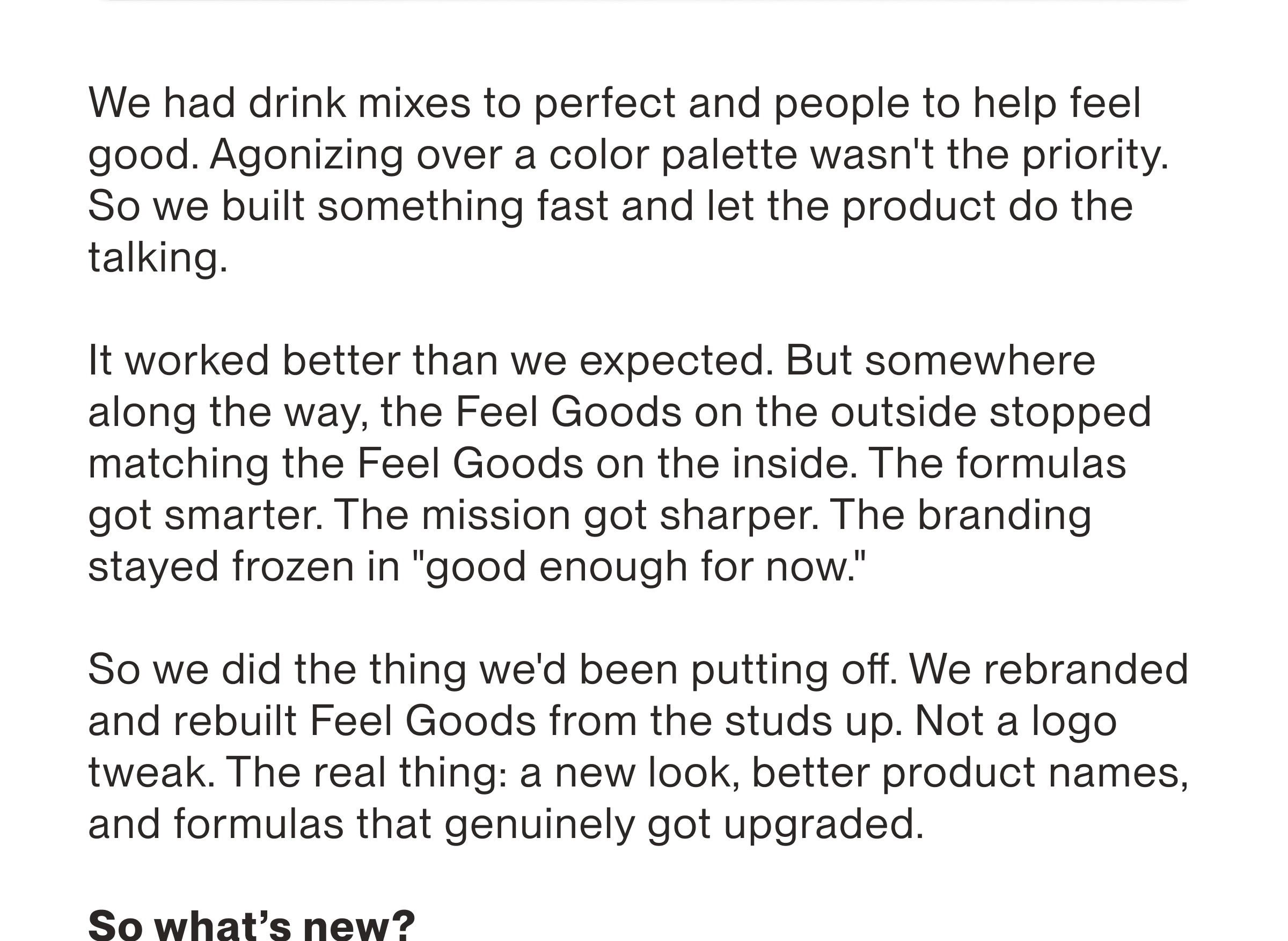 We had drink mixes to perfect and people to help feel good. Agonizing over a color palette wasn't the priority. So we built something fast and let the product do the talking. It worked better than we expected. But somewhere along the way, the Feel Goods on the outside stopped matching the Feel Goods on the inside. The formulas | got smarter. The mission got sharper. The branding stayed frozen in "good enough for now” So we did the thing we'd been putting off. We rebranded and rebuilt Feel Goods from the studs up. Nota logo tweak. The real thing: a new look, better product names, and formulas that genuinely got upgraded.