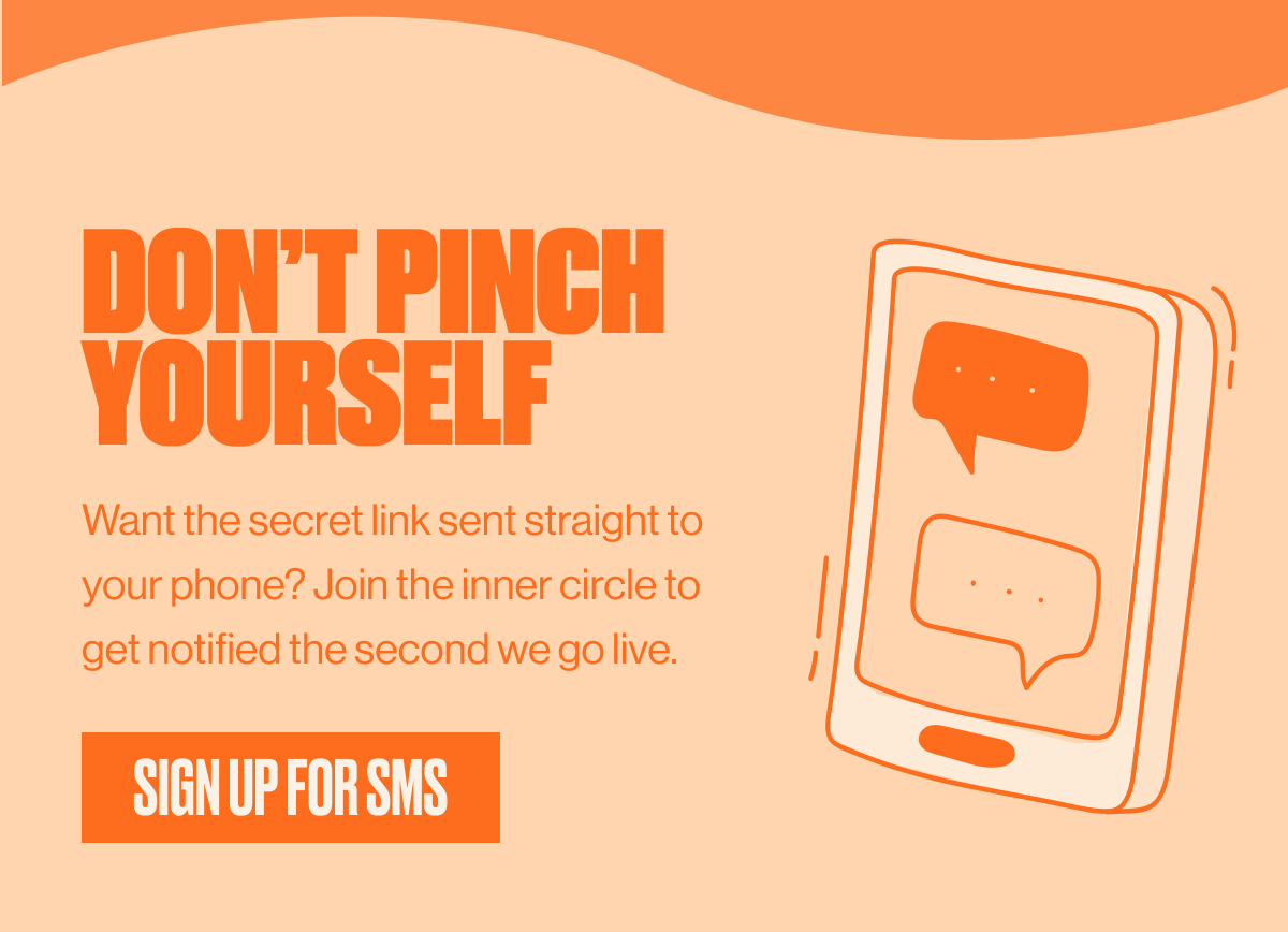 DON'T PINCH YOURSELF | Want the secret link sent straight to your phone? Join the inner circle to get notified the second we go live. | SIGN UP FOR SMS