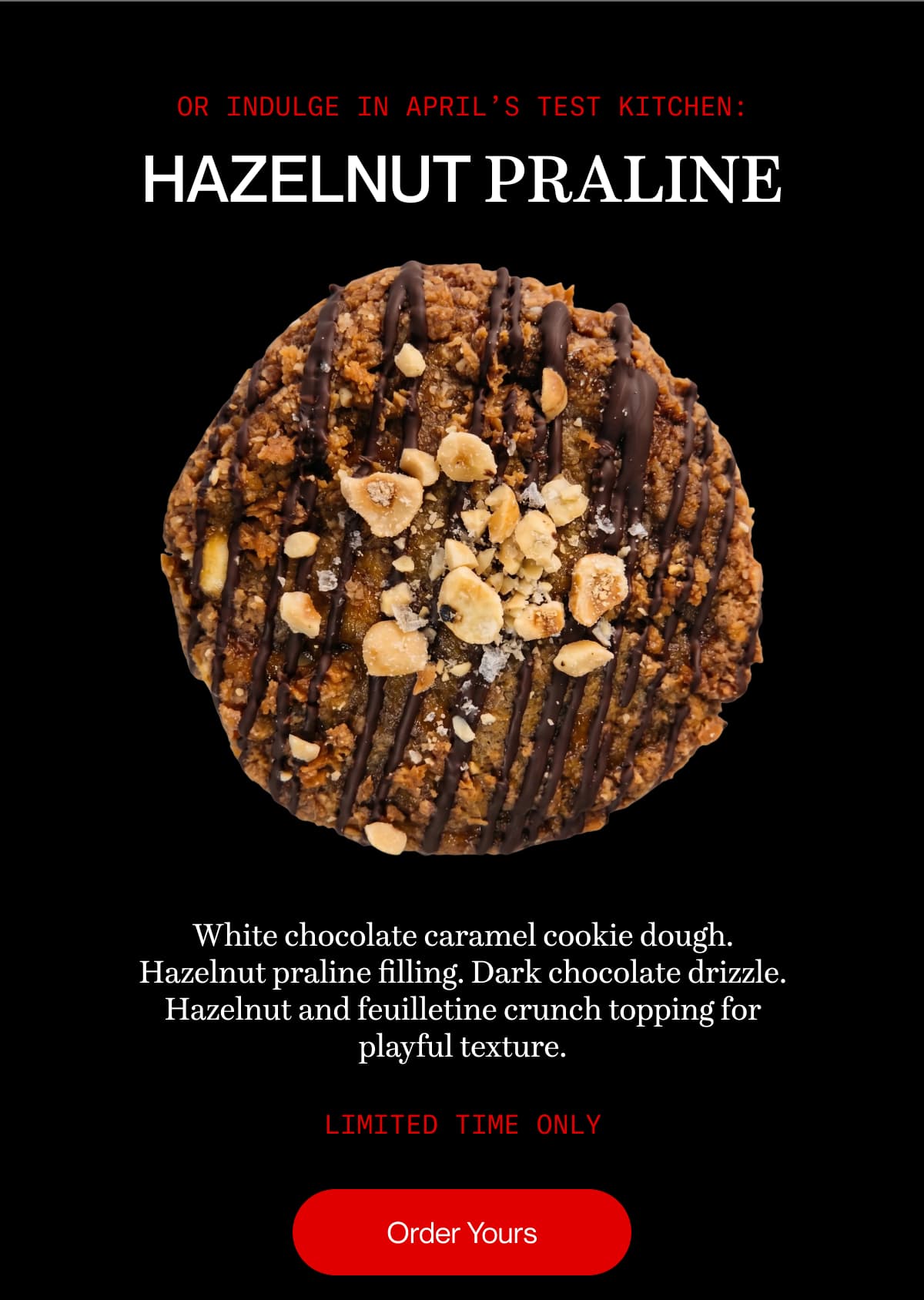 or indulge in april’s test kitchen: hazelnut praline | White chocolate caramel cookie dough. Hazelnut praline filling. Dark chocolate drizzle. Hazelnut and feuilletine crunch topping for playful texture. | limited time only | Order Yours