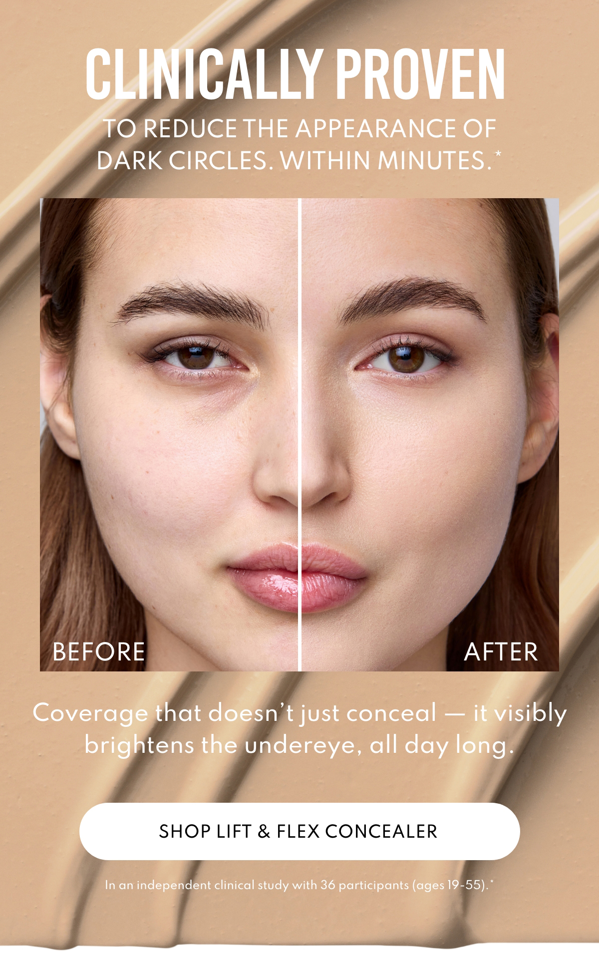 Clinically proven to reduce the appearance of dark circles, within minutes.* Coverage that doesn't just conceal - it visibly brightens the undereye, all day long. In a independent clinical study with 36 participants(ages 19-55).