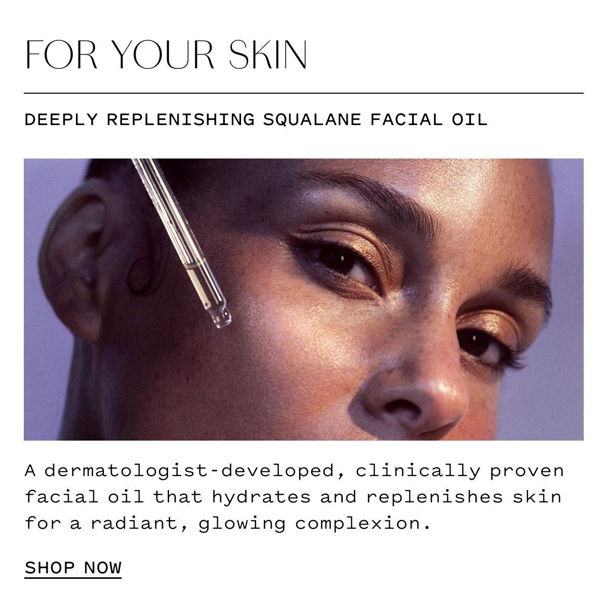FOR YOUR SKIN  DEEPLY REPLENISHING SQUALANE FACIAL OIL  A dermatologist-developed, clinically proven facial oil that hydrates and replenishes skin for a radiant, glowing complexion.  SHOP NOW