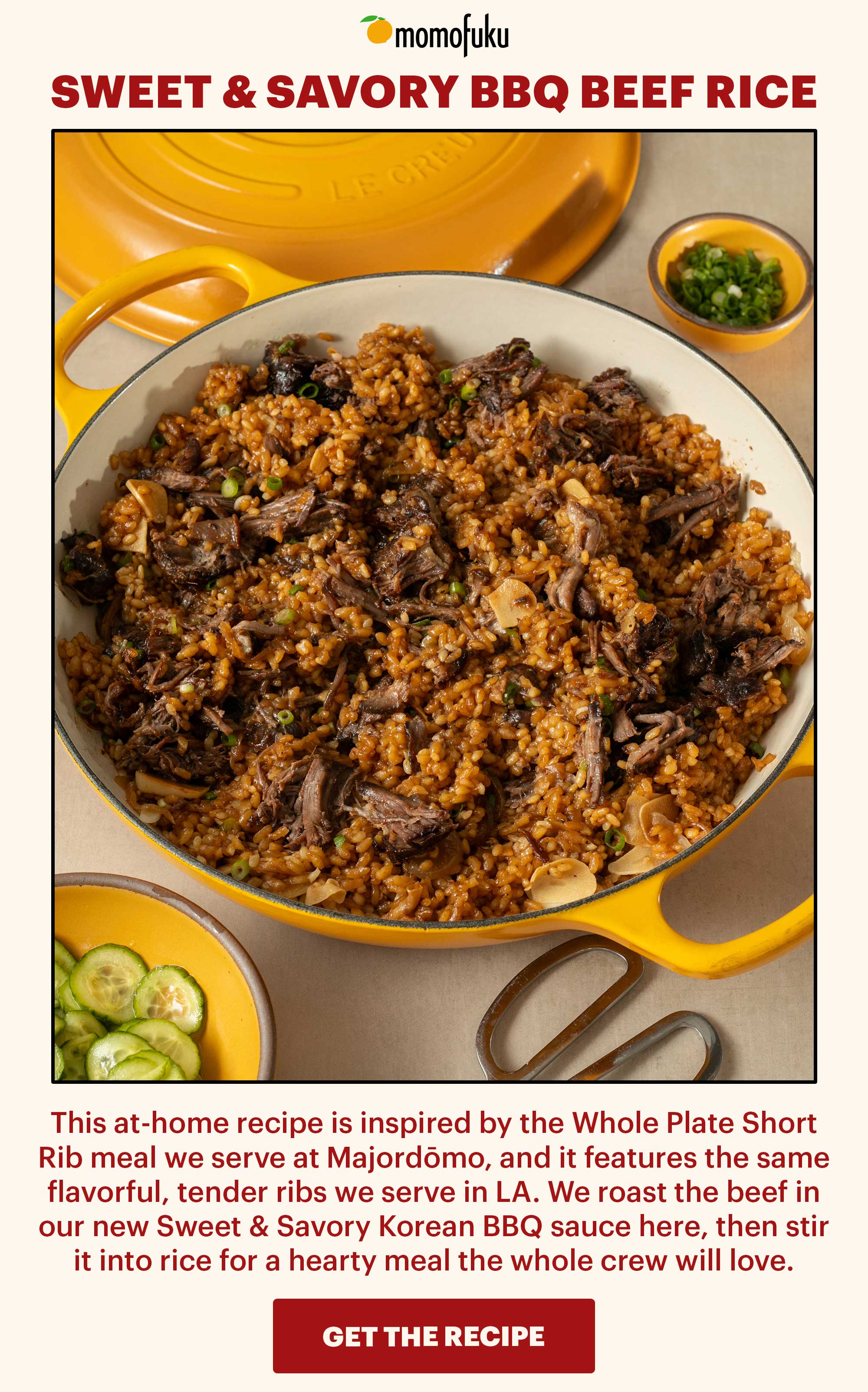 Header: Sweet & Savory BBQ Beef Rice  Sub-header: This at-home recipe is inspired by the Whole Plate Short Rib meal we serve at Majordōmo, and it features the same flavorful, tender ribs we serve in LA. We roast the beef in our new Sweet & Savory Korean BBQ sauce here, then stir it into rice for a hearty meal the whole crew will love.   CTA: GET THE RECIPE 