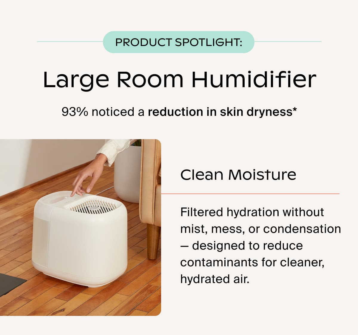 product Spotlight: LARGE ROOM HUMIDIFIER | 93% noticed a reduction in skin dryness* | Clean Moisture | Filtered hydration without mist, mess, or condensation — designed to reduce contaminants for cleaner, hydrated air.