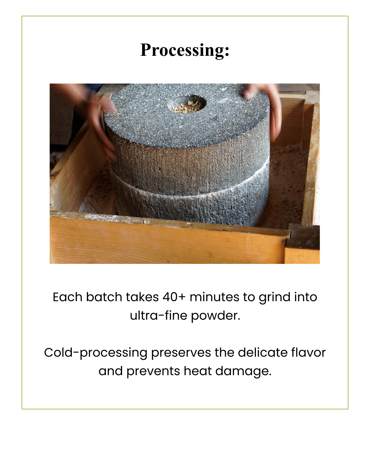 Processing: Each batch takes 40+ minutes to grind into ultra-fine powder. Cold-processing preserves the delicate flavor and