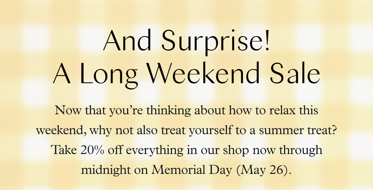 And Surprise! A Long Weekend Sale: Now that you’re thinking about how to relax this weekend, why not also treat yourself to a summer treat? Take 20% off everything in our shop now through midnight on Memorial Day (May 26).