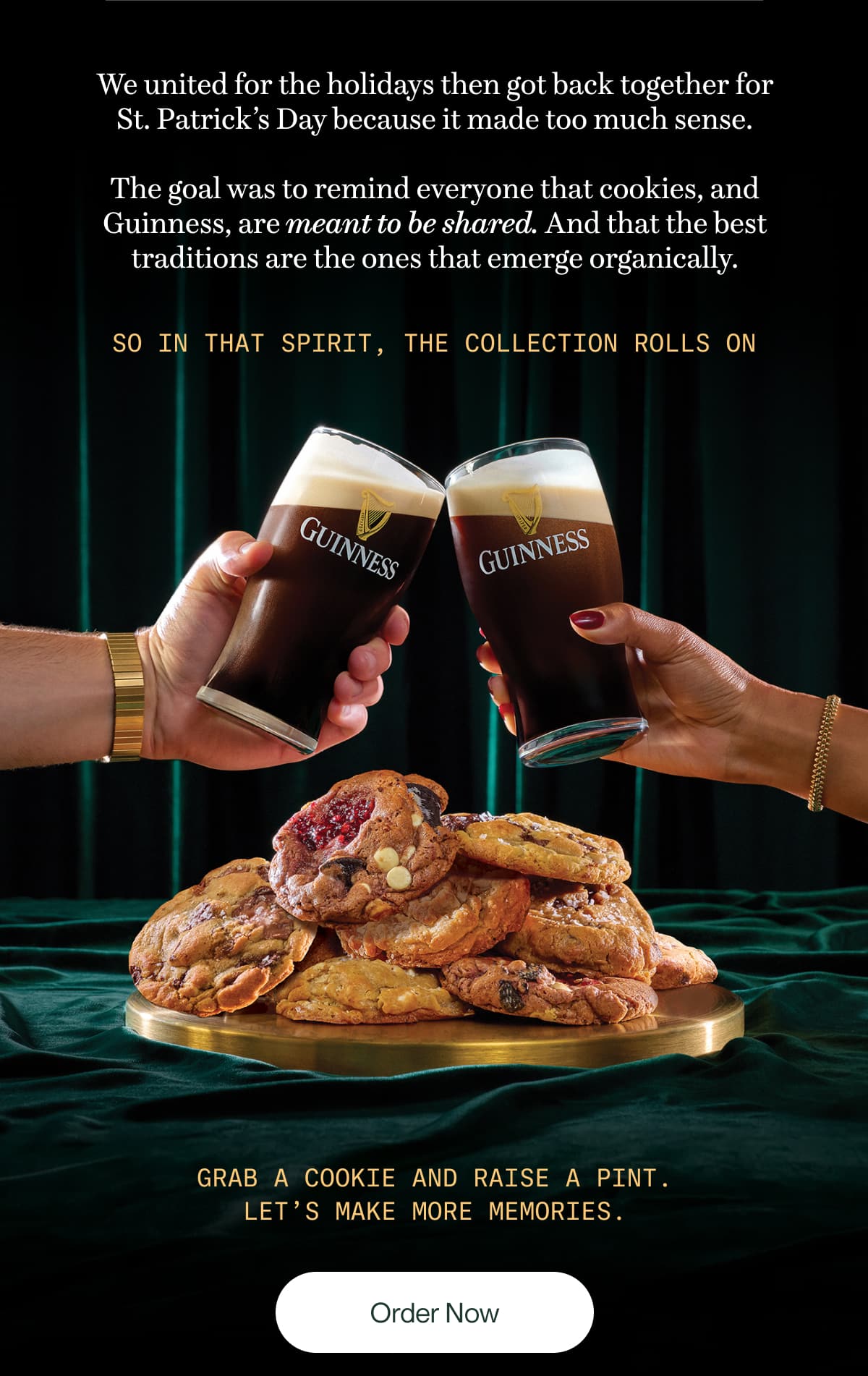 We united for the holidays then got back together for St. Patrick’s Day because it made too much sense.  The goal was to remind everyone that cookies, and Guinness, are meant to be shared. And that the best traditions are the ones that that emerge organically. | So in that spirit, the collection rolls on | Grab a cookie and raise a pint. Let’s make more memories. | Order Now