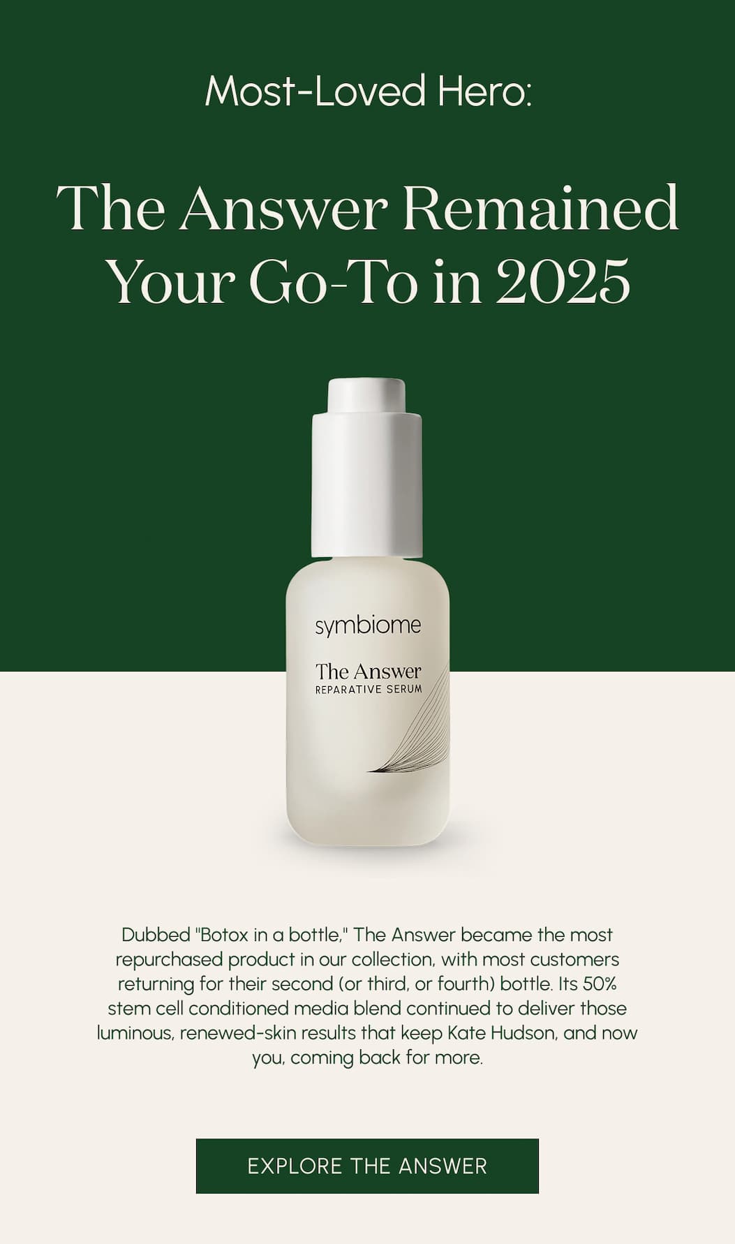 Most-Loved Hero: The Answer remained your go-to in 2025  Dubbed "Botox in a bottle," The Answer became the most repurchased product in our collection, with most customers returning for their second (or third, or fourth) bottle. Its 50% stem cell conditioned media blend continued to deliver those luminous, renewed-skin results that keep Kate Hudson, and now you, coming back for more.
