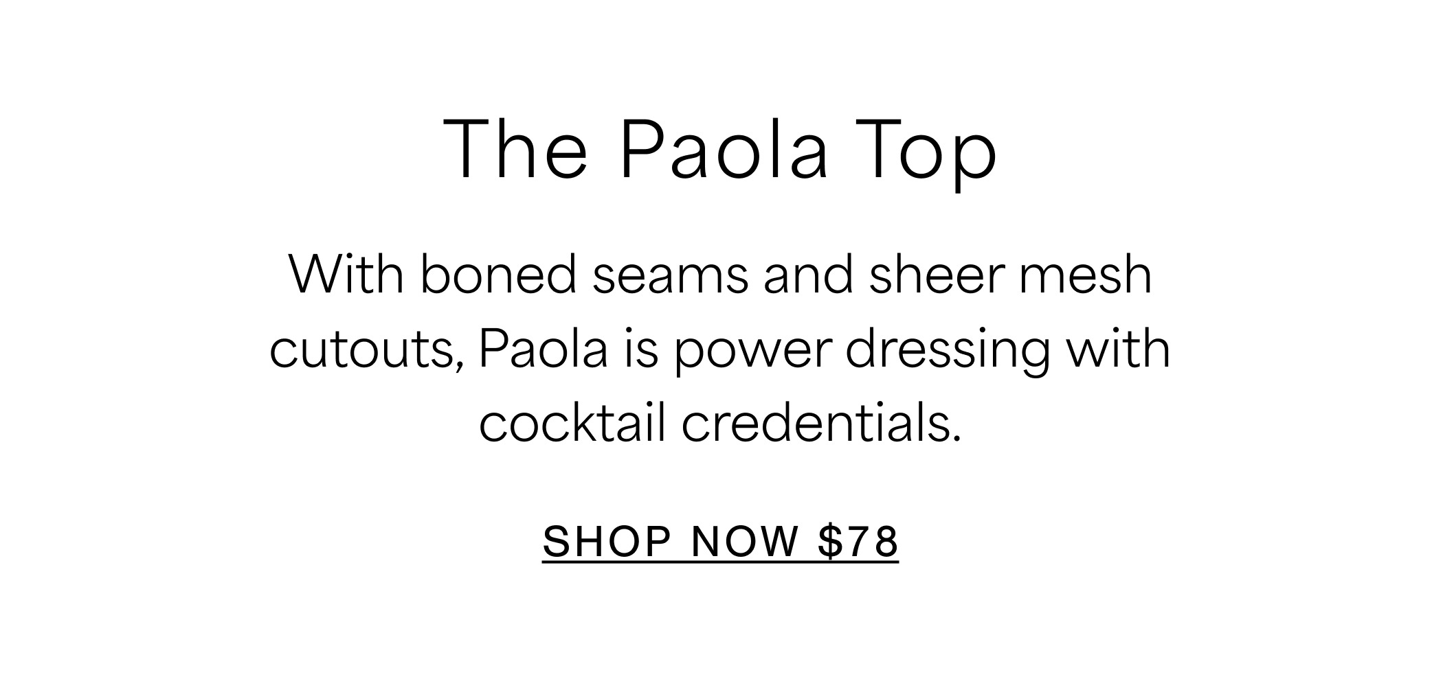 The Paola Top With boned seams and sheer mesh cutouts, Paola is power dressing with cocktail credentials. SHOP NOW $78