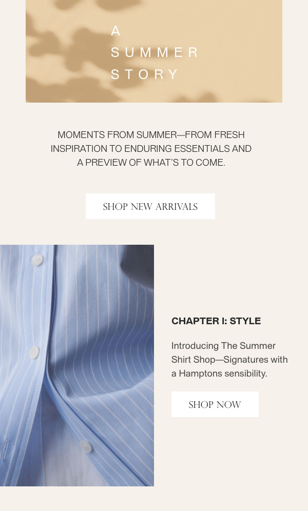 A Summer Story - Moments from summer-from fresh inspiration to enduring essentials and a preview of what's to come. - [SHOP NEW ARRIVALS] - Chapter 1: Style - Introducing The Summer Shirt Shop—Signatures with a Hamptons sensibility. - [SHOP NOW]