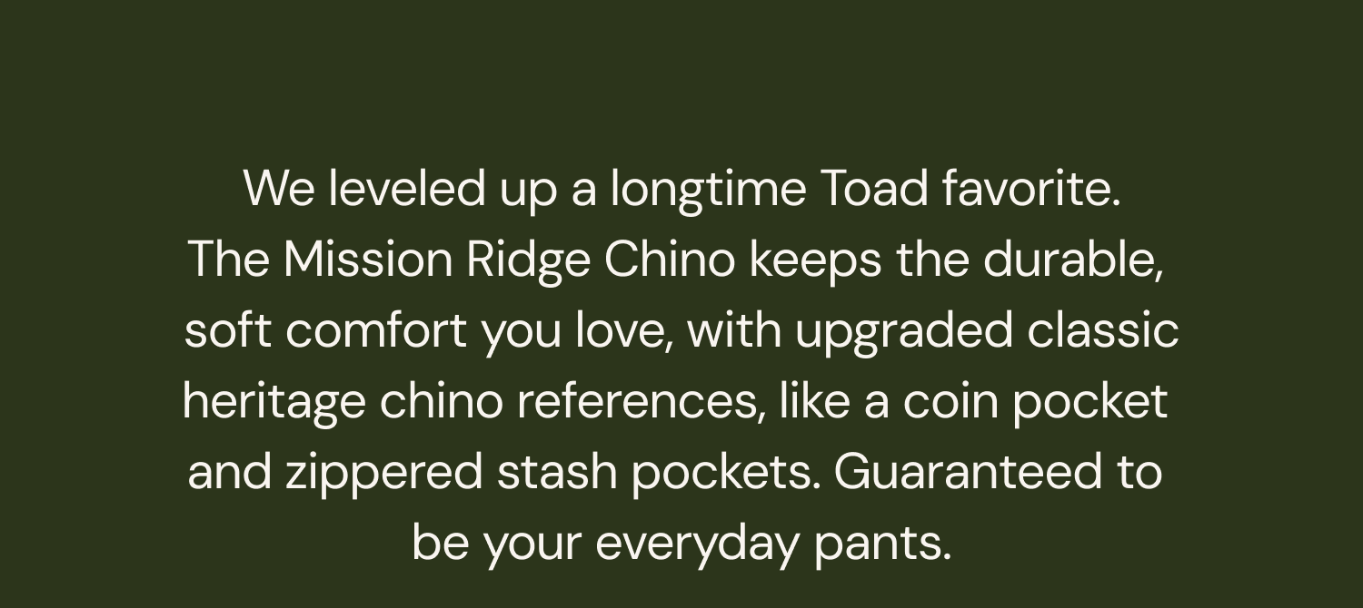 Text: We leveled up a longtime Toad favorite. The Mission Ridge Chino keeps the durable, soft comfort you love, with upgraded classic heritage chino references, like a coin pocket and zippered stash pockets. Guaranteed to be your everyday pants.