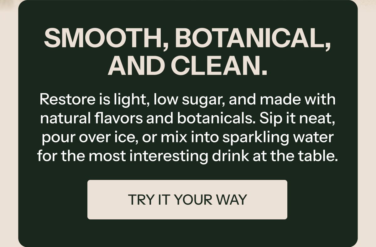 Smooth, botanical, and clean. Restore is light, low sugar, and made with natural flavors. Try it your way.