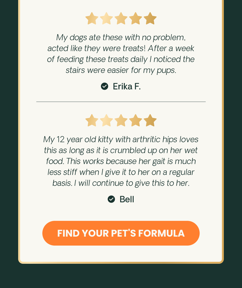 My dogs ate these with no problem, acted like they were treats! After a week of feeding these treats daily I noticed the stairs were easier for my pups. - Erika F..My 12 year old kitty with arthritic hips loves this as long as it is crumbled up on her wet food. This works because her gait is much less stiff when I give it to her on a regular basis. I will continue to give this to her. - Bell.