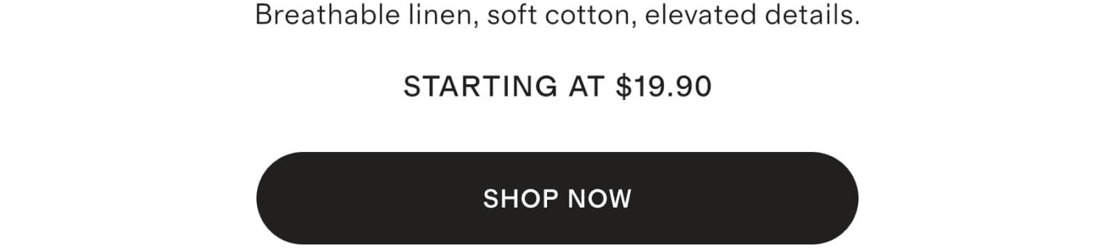 Breathable linen, soft cotton, elevated details starting at $29.90 STARTING AT $29.90