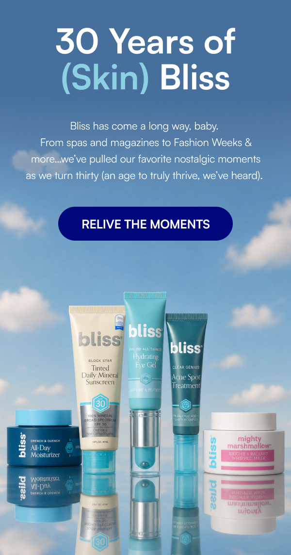 30 Years of (Skin) Bliss Bliss has come a long way, baby.  From spas and magazines to Fashion Weeks & more…we’ve pulled our favorite nostalgic moments as we turn thirty (an age to truly thrive, we’ve heard).&nbsp; SHOP NOW
