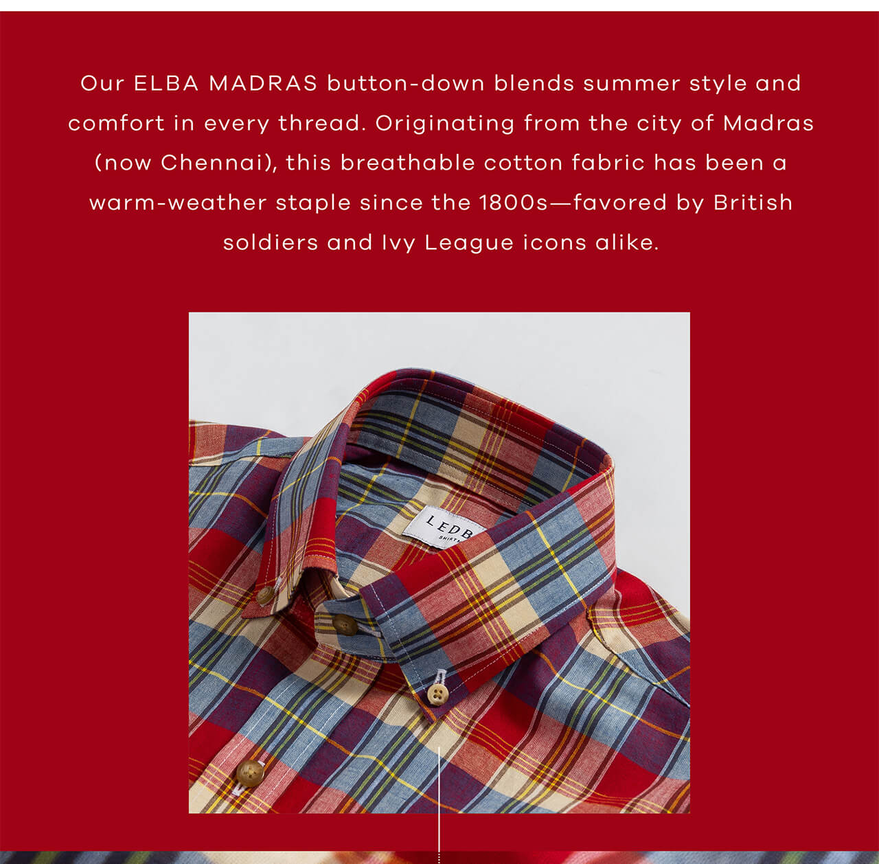 Our Elba Madras Button-Down Blends Summer Style and Comfort in Every Thread. Originating From the City of Madras (Now Chennai), This Breathable Cotton Fabric Has Been a Warm-Weather Staple Since the 1800s—Favored by British Soldiers and Ivy League Icons Alike. 