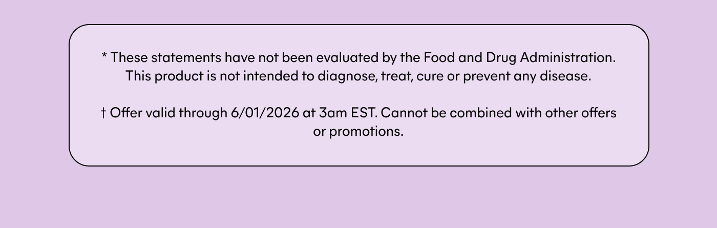 * These statements have not been evaluated by the Food and Drug Administration. This product is not intended to diagnose, treat, cure or prevent any disease. † Offer valid through 6/01/2026 at 3am EST. Cannot be combined with other offers or promotions.