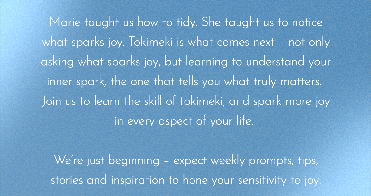 Marie taught us how to tidy. She taught us to notice what sparks joy. Tokimeki is what comes next – not only asking what sparks joy, but learning to understand your inner spark, the one that tells you what truly matters.  Join us to learn the skill of tokimeki, and spark more joy in every aspect of your life.   We’re just beginning – expect weekly prompts, tips, stories and inspiration to hone your sensitivity to joy. 