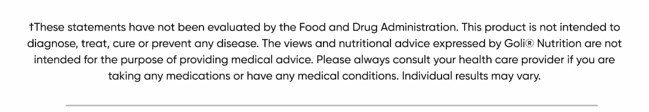 †These statements have not been evaluated by the Food and Drug Administration. This product is not intended to diagnose, treat, cure or prevent any disease. The views and nutritional advice expressed by Goli® Nutrition are not intended for the purpose of providing medical advice. Please always consult your health care provider if you are taking any medications or have any medical conditions. Individual results may vary.  *Black Friday/ Cyber Monday Details: Get 25% off sitewide with code BFCM25. Discount does not apply to applicable taxes, shipping or handling charges. Cannot be combined with any other offers, discounts or coupons. Not applicable on prior purchases. Certain exclusions may apply. Only valid for purchases made using code BFCM25 on www.goli.com from November 27th, 2025 at 10:00am ET until December 2nd, 2025 at 11:59pm ET.  **For new subscription orders only: Get an additional 25% off the first month on top of our standard 10% off subscription on all new subscription purchases using code BFCM25. Subsequent recurring subscription orders will receive the standard 10% discount. Discount does not apply to applicable taxes, shipping or handling charges. Cannot be combined with any other offers, discounts or coupons. Not applicable on prior purchases. Only valid on new subscription orders made using the code BFCM25 on www.goli.com from November 27th, 2025 at 10:00am ET until December 2nd, 2025 at 11:59pm ET.  Exclusions: GolixComfrt Collaboration is excluded from the sale.