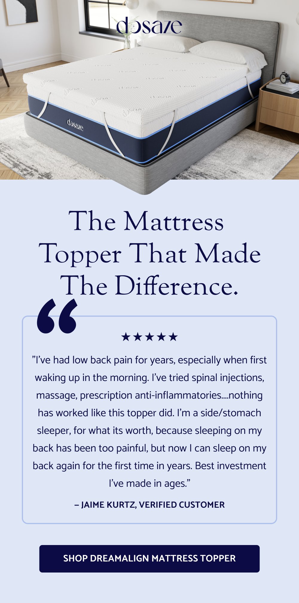 The Mattress Topper That Made the Difference. “ "I've had low back pain for years, especially when first waking up in the morning. I've tried spinal injections, massage, prescription anti-inflammatories....nothing has worked like this topper did. I'm a side/stomach sleeper, for what its worth, because sleeping on my back has been too painful, but now I can sleep on my back again for the first time in years. Best investment I've made in ages." — Jaime Kurtz, verified customer Shop DreamAlign Mattress ToppeR