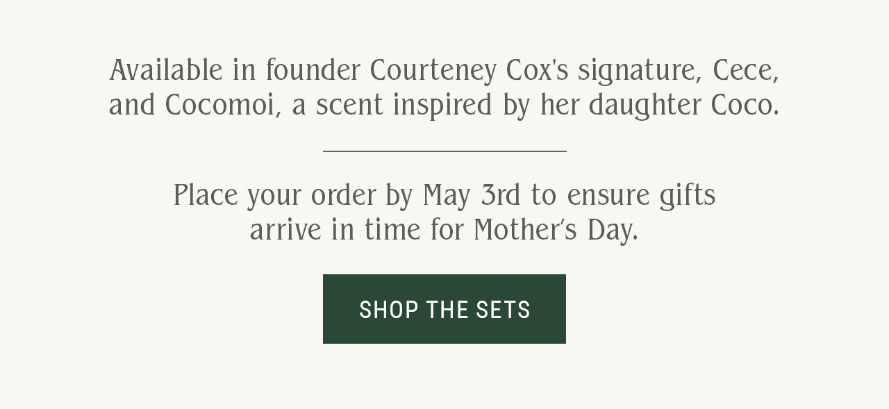 Available in founder Courteney Cox's signature, Cece, and Cocomoi, a scent inspired by her daughter Coco. Place your order by May 3rd to ensure gifts arrive in time for Mother’s Day.