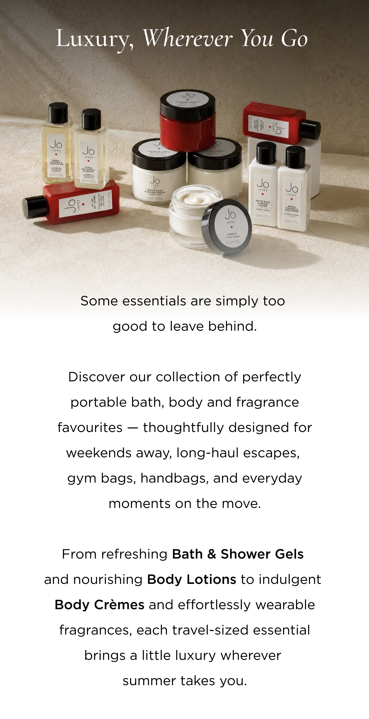 Some essentials are simply too good to leave behind. Discover our collection of perfectly portable bath, body and fragrance favourites — thoughtfully designed for weekends away, long-haul escapes, gym bags, handbags, and everyday moments on the move. From refreshing Bath & Shower Gels and nourishing Body Lotions to indulgent Body Crèmes and effortlessly wearable fragrances, each travel-sized essential brings a little luxury wherever summer takes you.