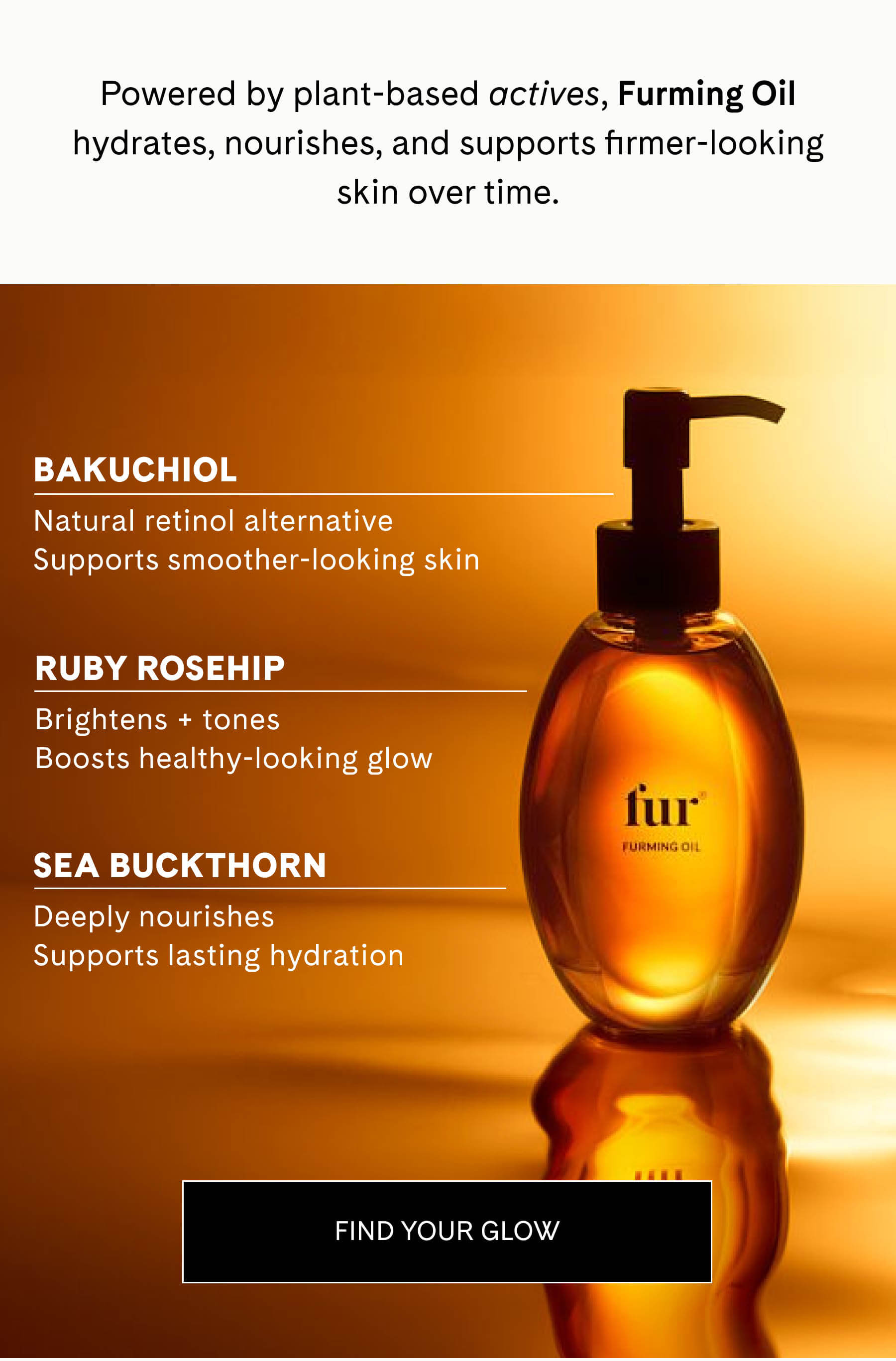 Powered by plant-based actives, Furming Oil hydrates, nourishes, and supports firmer-looking skin over time.  Bakuchiol Natural retinol alternative Supports smoother-looking skin  Ruby Rosehip Brightens + tones Boosts healthy-looking glow  Sea Buckthorn Deeply nourishes Supports lasting hydration FIND YOUR GLOW