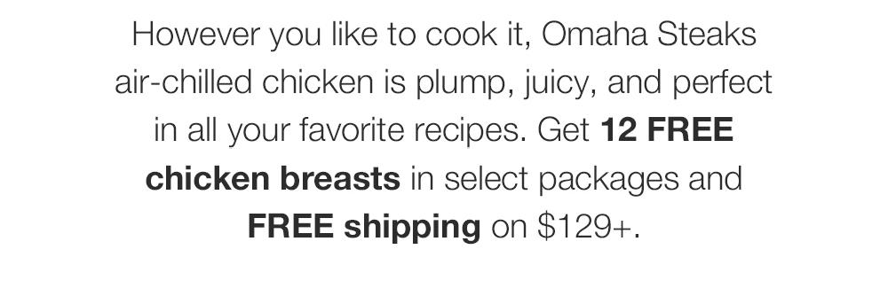 However you like to cook it, Omaha Steaks air-chilled chicken is plump, juicy, and per-fect in all your favorite recipes. Get 12 FREE chicken breasts in select packages and FREE shipping on $129+.