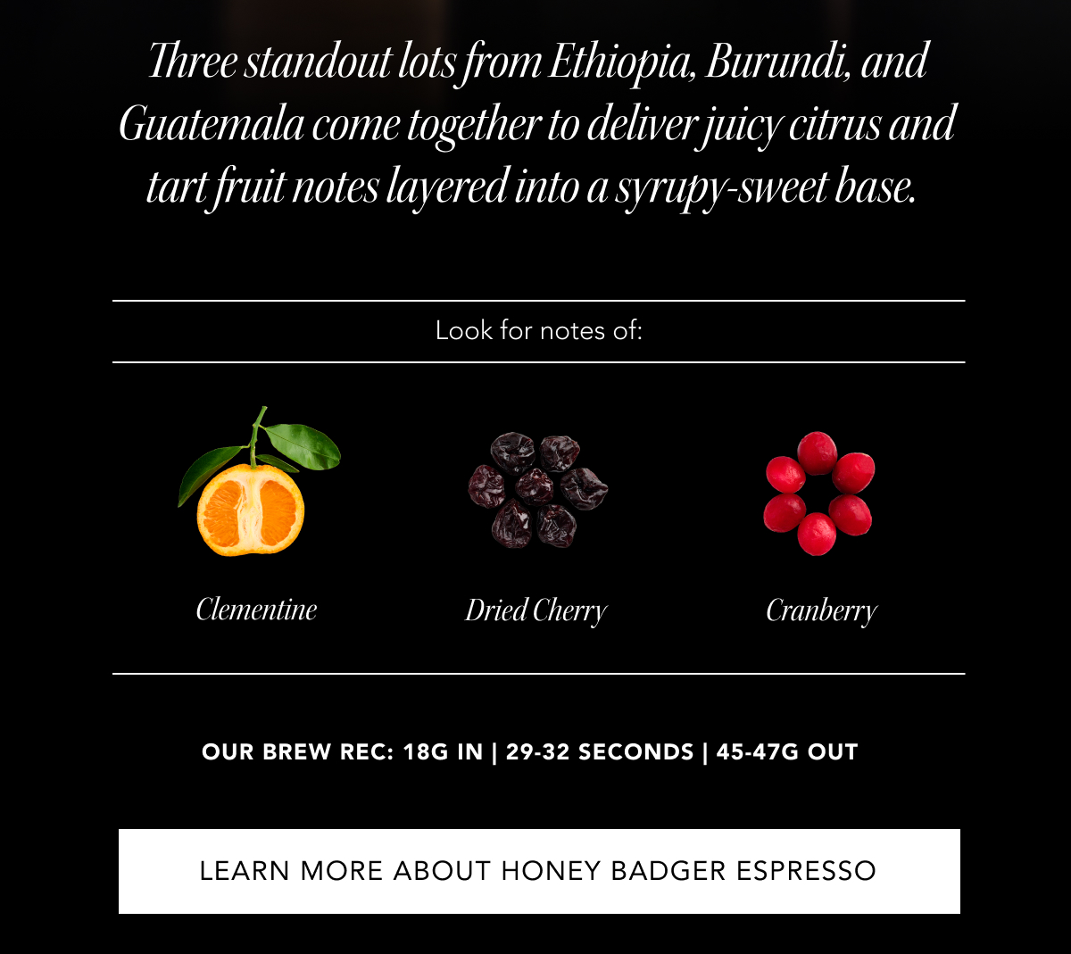 Three standout lots from Ethiopia, Burundi, and Guatemala come together to deliver juicy citrus and tart fruit notes layered into a syrupy-sweet base.&nbsp;| Look for notes of: Clementine, Dried Cherry, Cranberry. our brew rec: 18g in |&nbsp;29-32&nbsp;seconds |&nbsp;45-47g out | LEARN MORE ABOUT HONEY BADGER ESPRESSO
