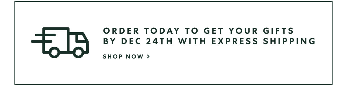 ORDER TODAY to get your gifts by Dec 24th with Express Shipping