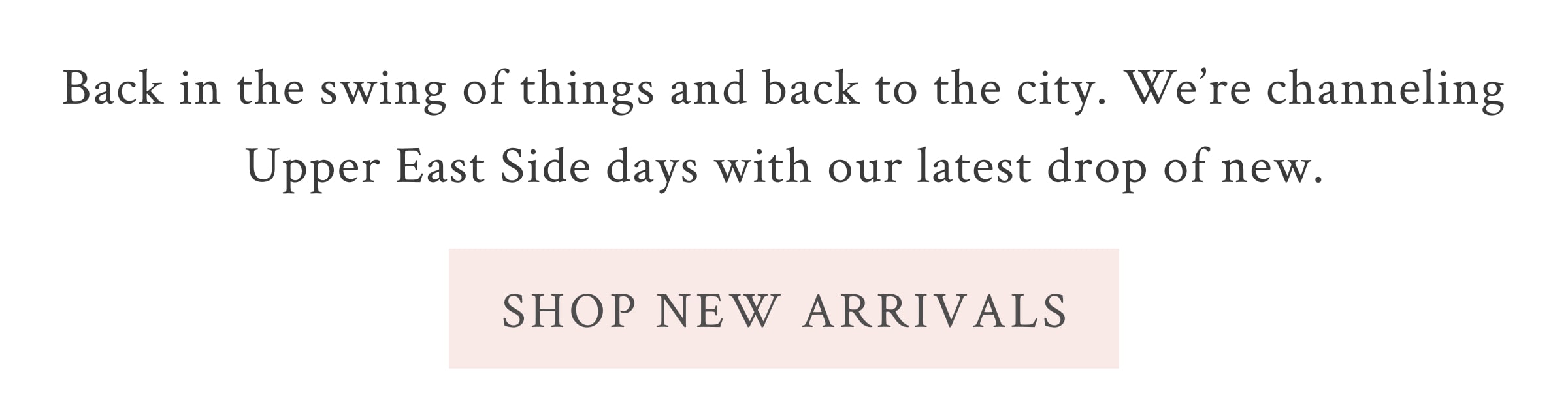 Back in the swing of things and back to the city. We’re channeling Upper East Side days with our latest drop of new. <SHOP NEW ARRIVALS>