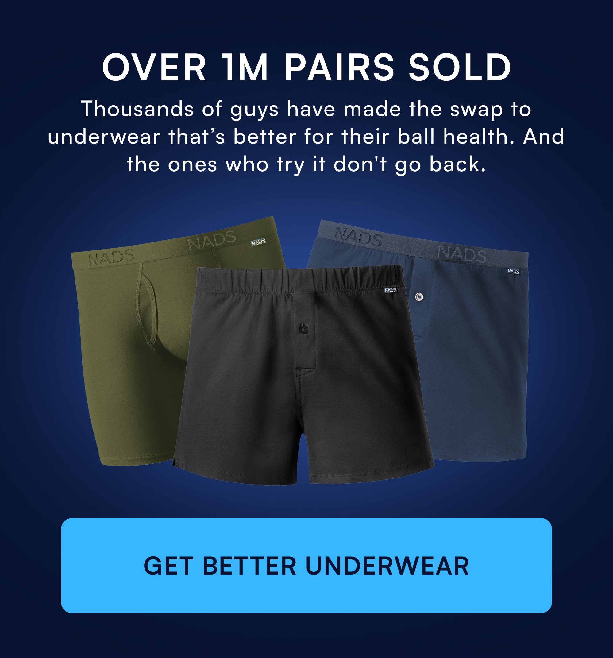 OVER 1M PAIRS SOLD Thousands of guys have made the swap to underwear that’s better for their ball health. And the ones who try it don't go back. GET BETTER UNDERWEAR