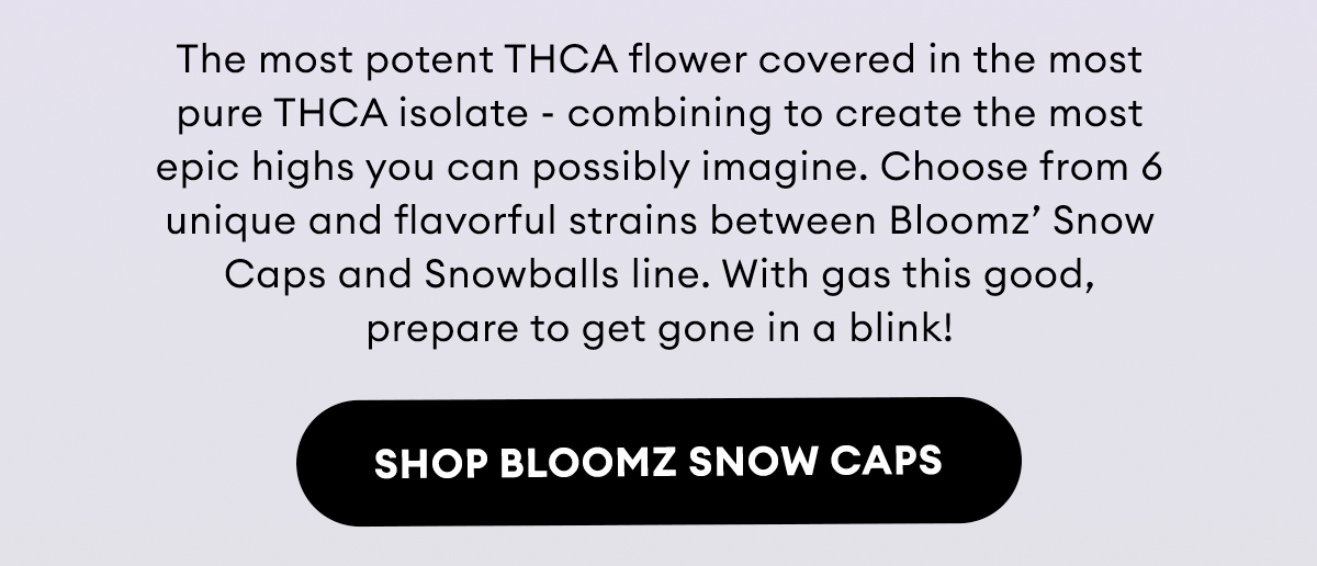 The most potent THCA flower covered in the most pure THCA isolate - combining to create the most epic highs you can possibly imagine. Choose from 6 unique and flavorful strains between Bloomz’ Snow Caps and Snowballs line. With gas this good, prepare to get gone in a blink! | Shop Bloomz Snow Caps
