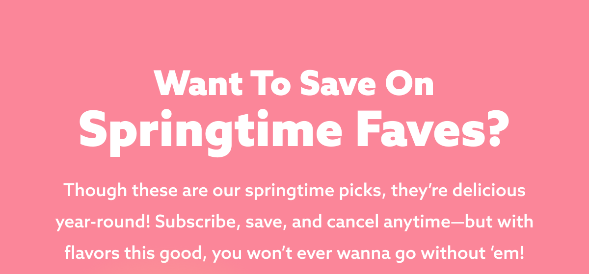 Want to save on springtime faves? Though these are our springtime picks, they’re delicious year-round! Subscribe, save, and cancel anytime—but with flavors this good, you won’t ever wanna go without ‘em!